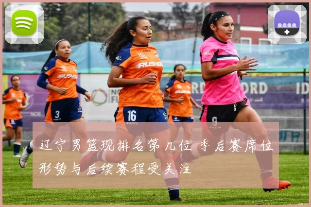 辽宁男篮现排名第几位 季后赛席位形势与后续赛程受关注