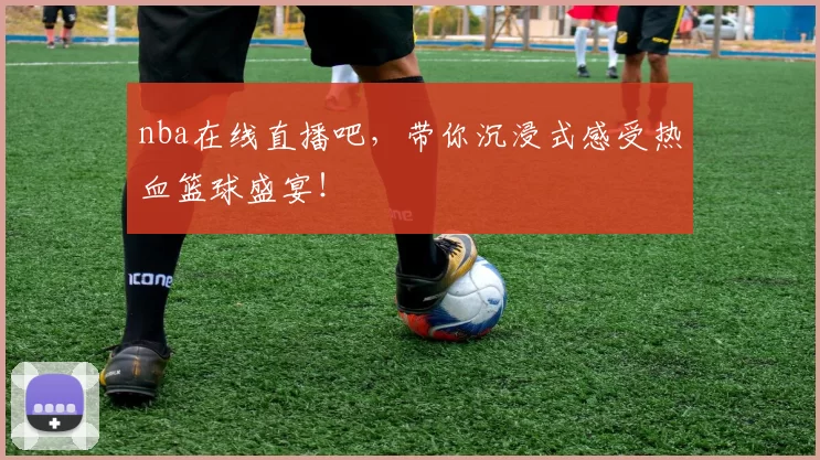 nba在线直播吧，带你沉浸式感受热血篮球盛宴！