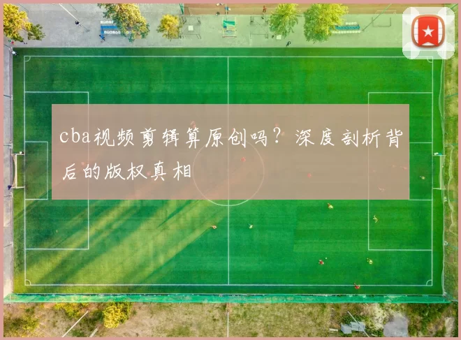 cba视频剪辑算原创吗？深度剖析背后的版权真相