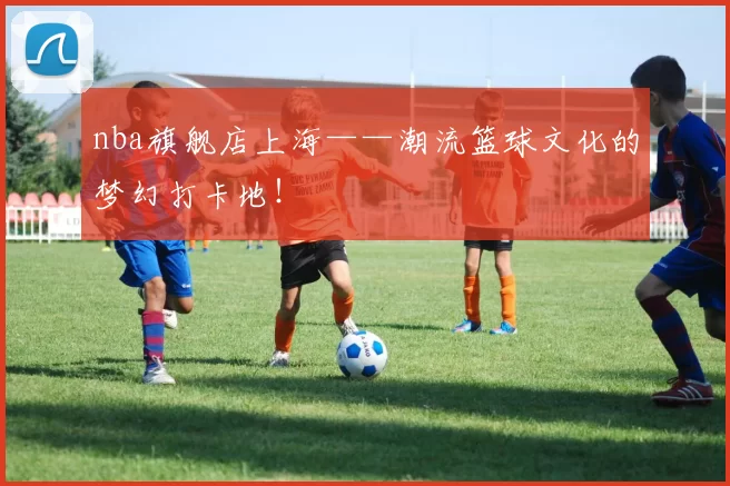 nba旗舰店上海——潮流篮球文化的梦幻打卡地！