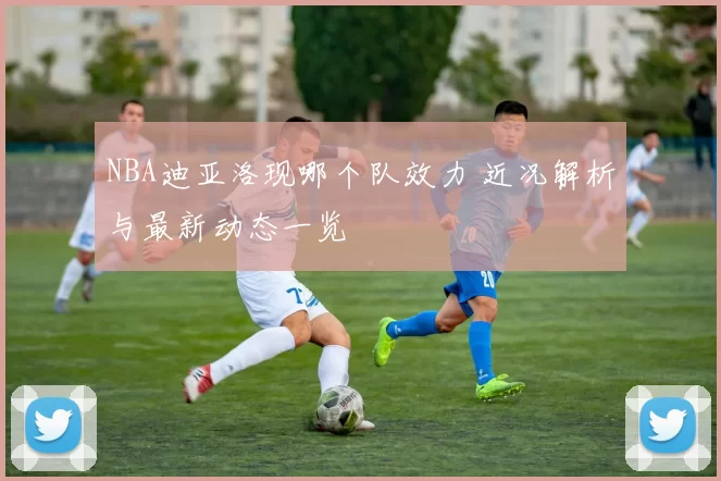 NBA迪亚洛现哪个队效力 近况解析与最新动态一览