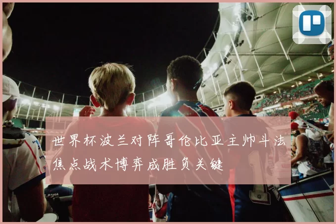 世界杯波兰对阵哥伦比亚主帅斗法焦点战术博弈成胜负关键