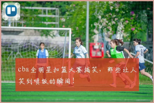 cba全明星扣篮大赛搞笑,那些让人笑到喷饭的瞬间!