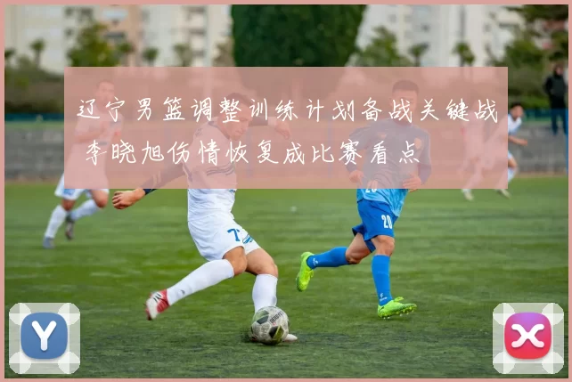 辽宁男篮调整训练计划备战关键战 李晓旭伤情恢复成比赛看点