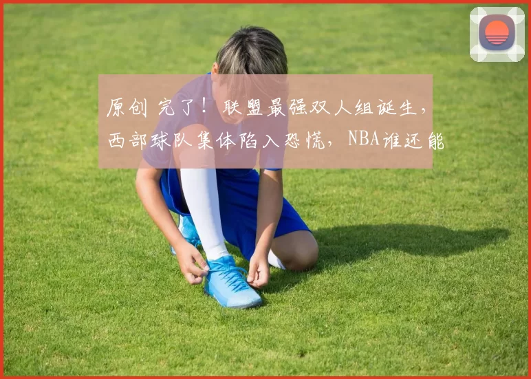 原创 完了！联盟最强双人组诞生，西部球队集体陷入恐慌，NBA谁还能防住他们！