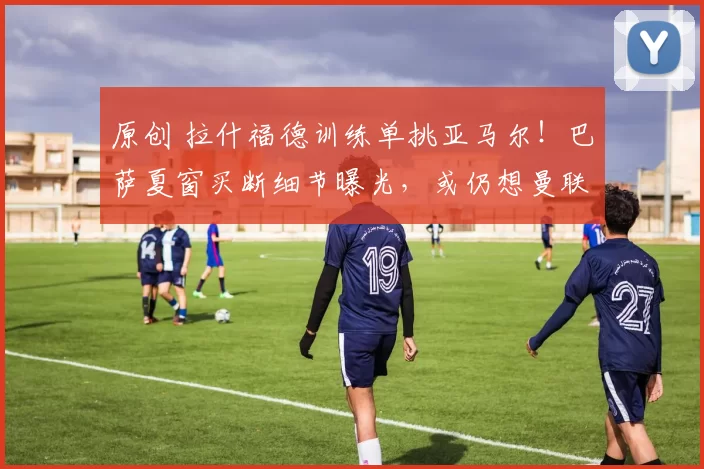 原创 拉什福德训练单挑亚马尔!巴萨夏窗买断细节曝光,或仍想曼联降价