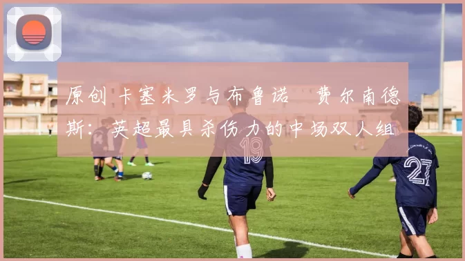 原创 卡塞米罗与布鲁诺・费尔南德斯：英超最具杀伤力的中场双人组