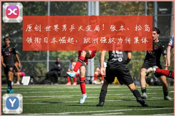 原创 世界男乒大变局！张本、松岛领衔日本崛起，欧洲强权为何集体失守？