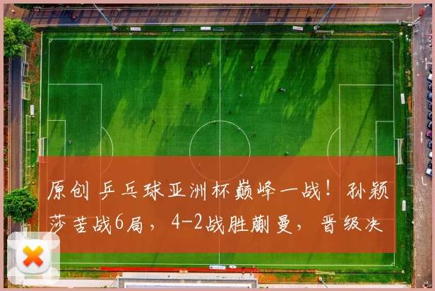 原创 乒乓球亚洲杯巅峰一战！孙颖莎苦战6局，4-2战胜蒯曼，晋级决赛