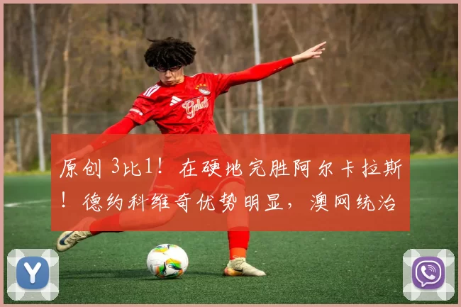 原创 3比1！在硬地完胜阿尔卡拉斯！德约科维奇优势明显，澳网统治力强