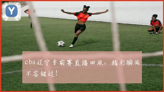 cba辽宁季前赛直播回放，精彩瞬间不容错过！