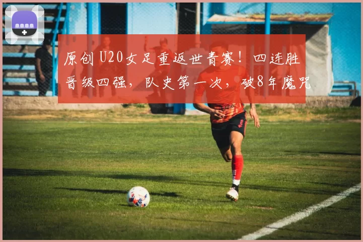 原创 U20女足重返世青赛！四连胜晋级四强，队史第一次，破8年魔咒