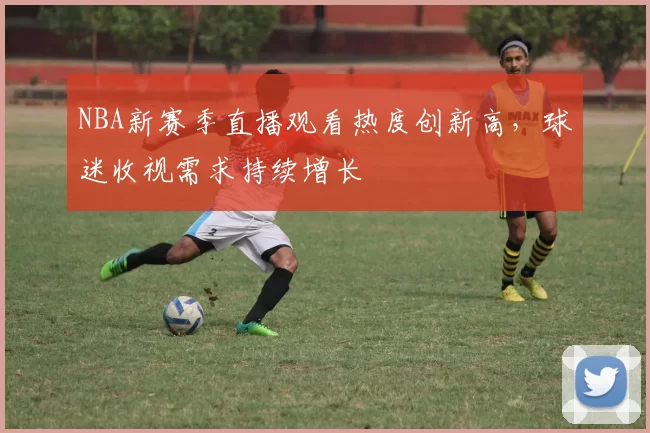 NBA新赛季直播观看热度创新高，球迷收视需求持续增长