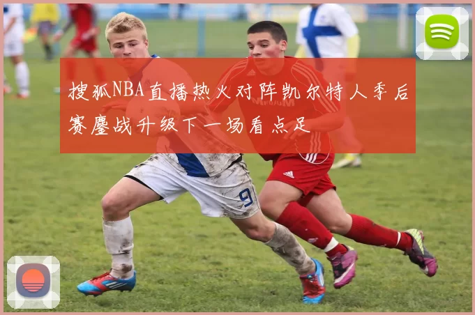 搜狐NBA直播热火对阵凯尔特人季后赛鏖战升级下一场看点足