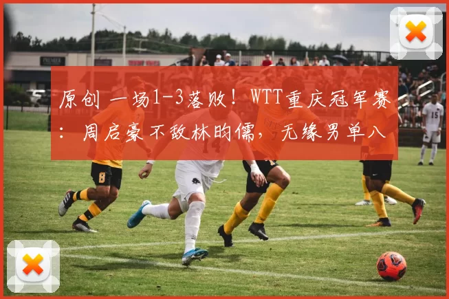 原创 一场1-3落败!WTT重庆冠军赛:周启豪不敌林昀儒,无缘男单八强
