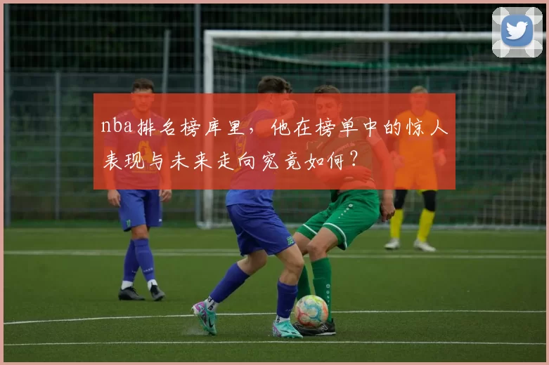 nba排名榜库里，他在榜单中的惊人表现与未来走向究竟如何？