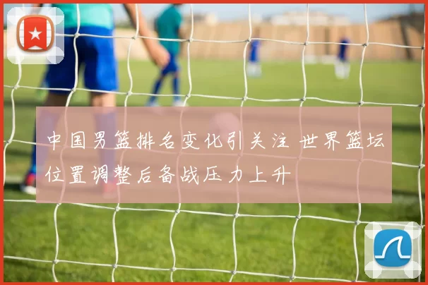 中国男篮排名变化引关注 世界篮坛位置调整后备战压力上升