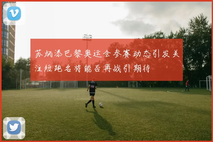 苏炳添巴黎奥运会参赛动态引发关注短跑名将能否再战引期待