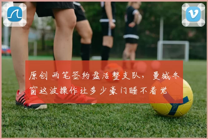 原创 两笔签约盘活整支队，曼城冬窗这波操作让多少豪门睡不着觉