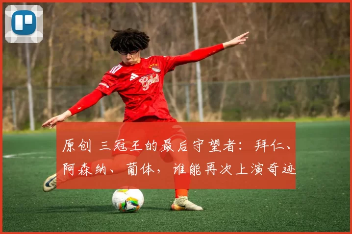 原创 三冠王的最后守望者：拜仁、阿森纳、葡体，谁能再次上演奇迹