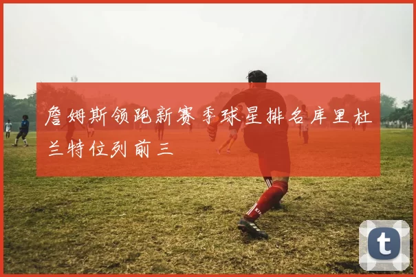 詹姆斯领跑新赛季球星排名库里杜兰特位列前三