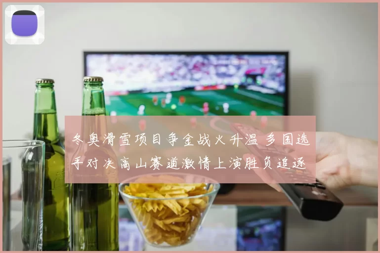 冬奥滑雪项目争金战火升温 多国选手对决高山赛道激情上演胜负追逐
