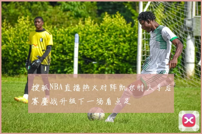 搜狐NBA直播热火对阵凯尔特人季后赛鏖战升级下一场看点足