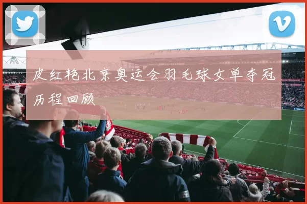 皮红艳北京奥运会羽毛球女单夺冠历程回顾