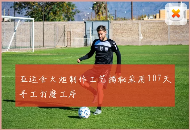 亚运会火炬制作工艺揭秘采用107天手工打磨工序