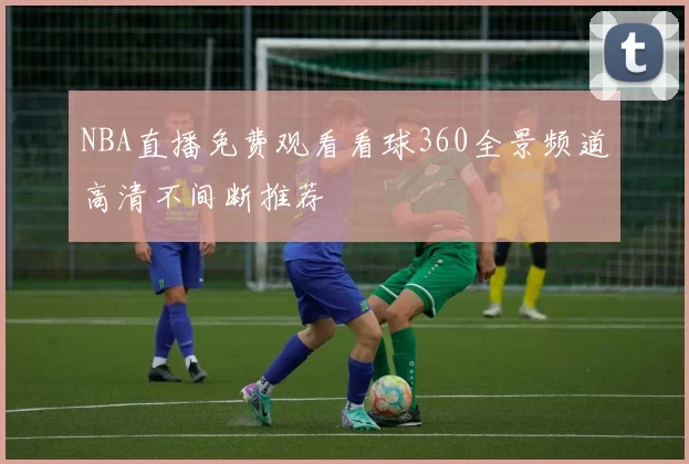 NBA直播免费观看看球360全景频道高清不间断推荐