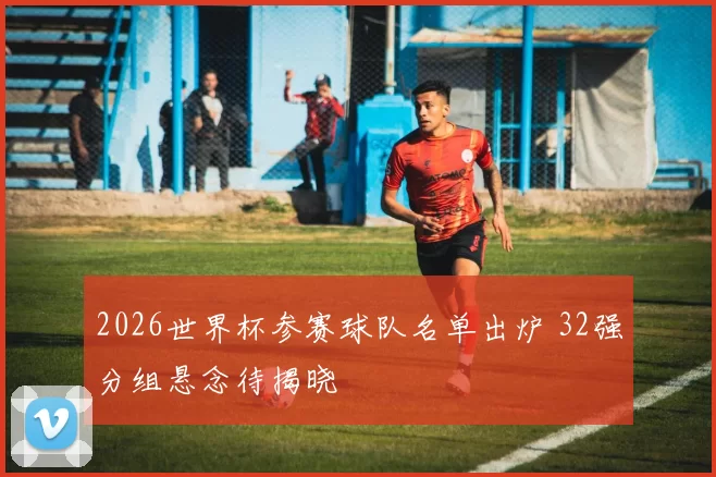2026世界杯参赛球队名单出炉 32强分组悬念待揭晓