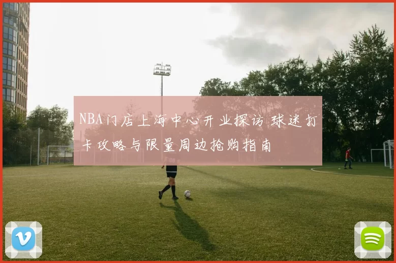 NBA门店上海中心开业探访 球迷打卡攻略与限量周边抢购指南
