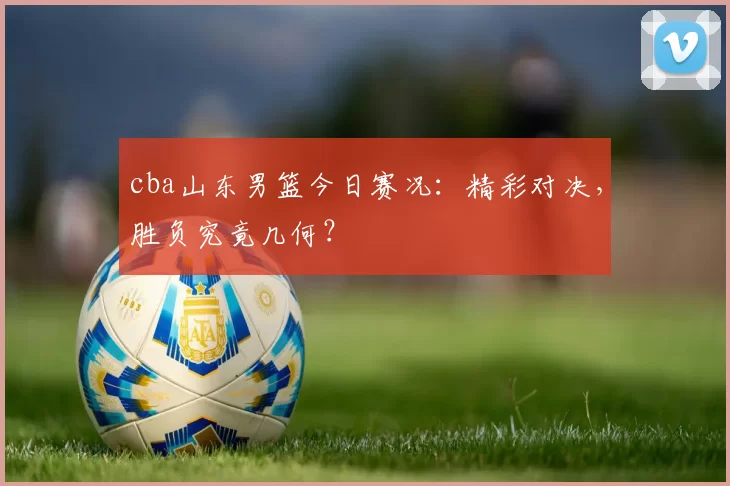 cba山东男篮今日赛况：精彩对决，胜负究竟几何？