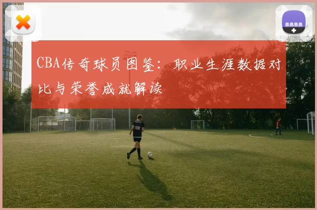CBA传奇球员图鉴：职业生涯数据对比与荣誉成就解读