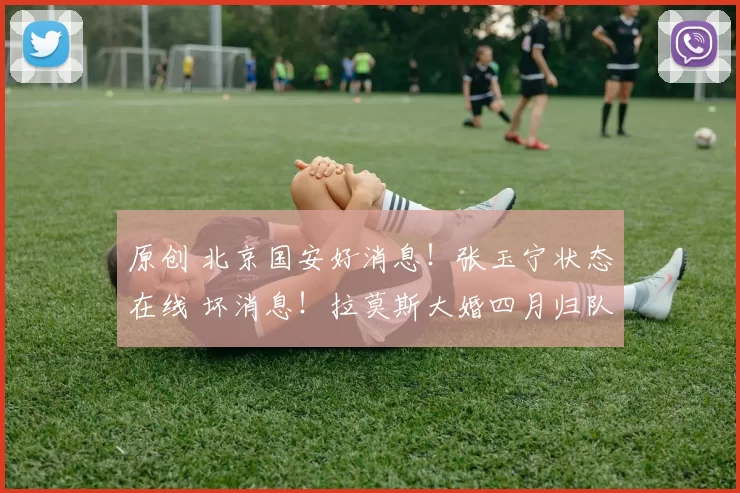原创 北京国安好消息！张玉宁状态在线 坏消息！拉莫斯大婚四月归队