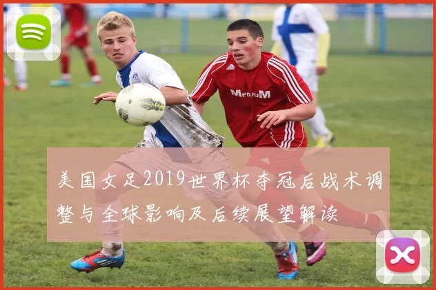 美国女足2019世界杯夺冠后战术调整与全球影响及后续展望解读