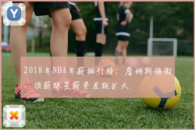 2018年NBA年薪排行榜：詹姆斯领衔，顶薪球星薪资差距扩大