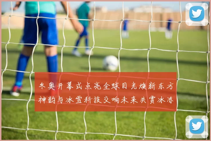 冬奥开幕式点亮全球目光焕新东方神韵与冰雪科技交响未来共赏冰冻