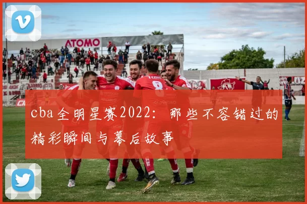 cba全明星赛2022:那些不容错过的精彩瞬间与幕后故事