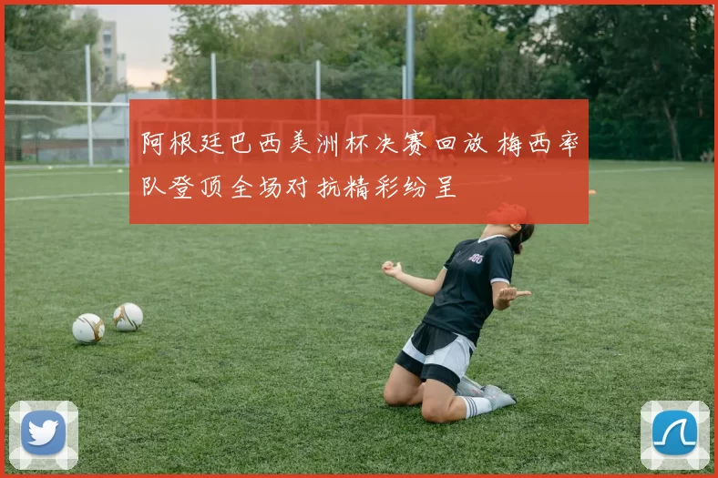 阿根廷巴西美洲杯决赛回放 梅西率队登顶全场对抗精彩纷呈