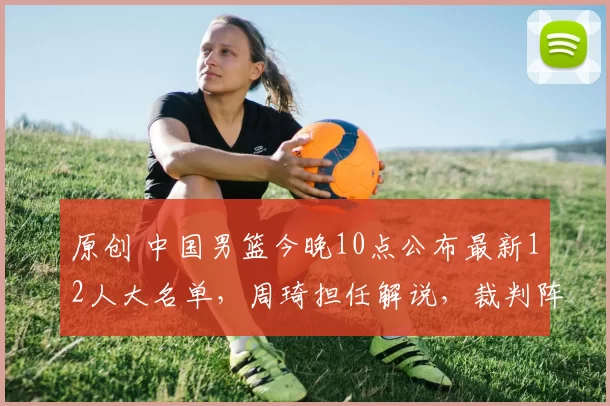 原创 中国男篮今晚10点公布最新12人大名单，周琦担任解说，裁判阵容正式揭晓