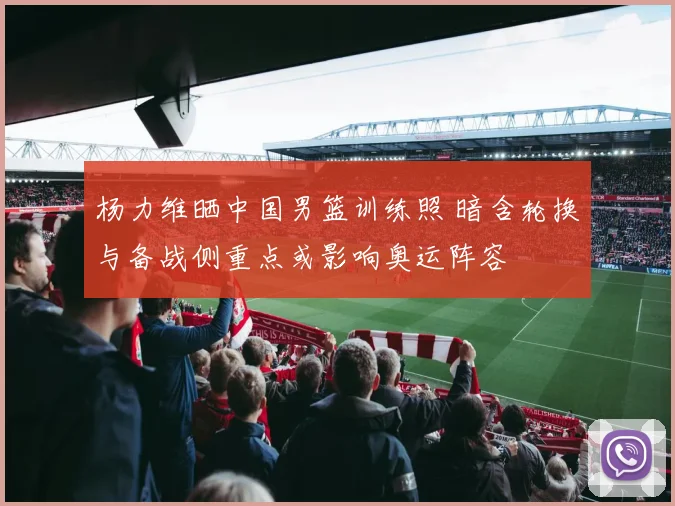 杨力维晒中国男篮训练照 暗含轮换与备战侧重点或影响奥运阵容