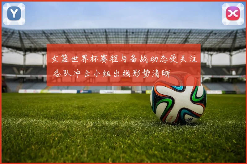 女篮世界杯赛程与备战动态受关注 各队冲击小组出线形势清晰