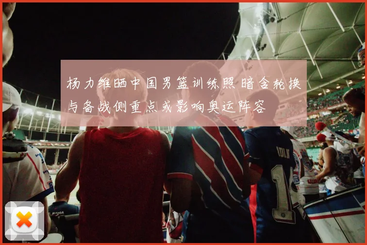 杨力维晒中国男篮训练照 暗含轮换与备战侧重点或影响奥运阵容
