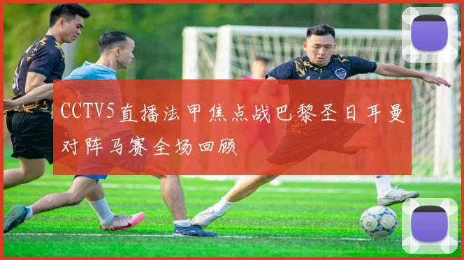 CCTV5直播法甲焦点战巴黎圣日耳曼对阵马赛全场回顾