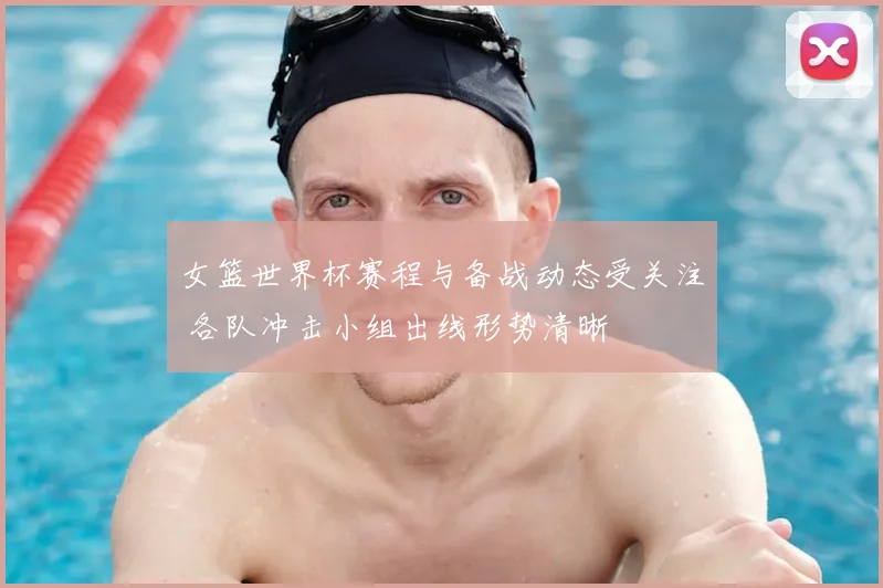 女篮世界杯赛程与备战动态受关注 各队冲击小组出线形势清晰