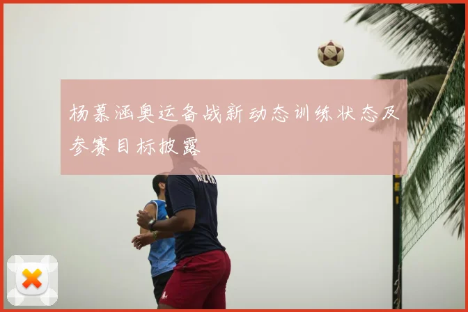 杨慕涵奥运备战新动态训练状态及参赛目标披露