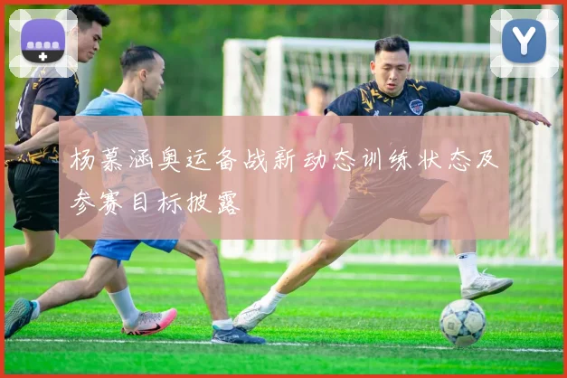 杨慕涵奥运备战新动态训练状态及参赛目标披露